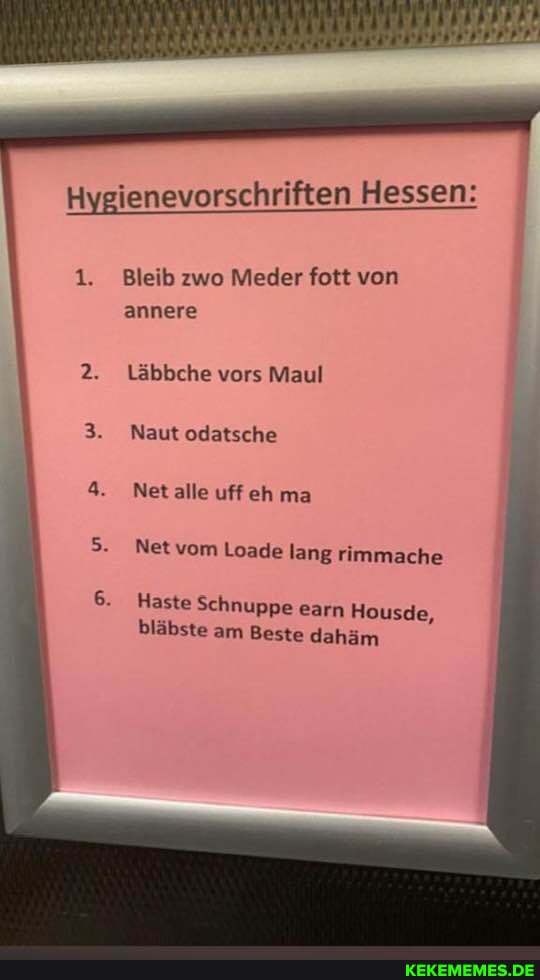 Hygienevorschriften Hessen:
1. Bleib zwo Meder fott von annere
2. Läbbche vors Maul
Naut odatsche
Net alle uff eh ma
Net vom Loade lang rimmache
Haste Schnuppe earn Housde, bläbste am Beste dahäm