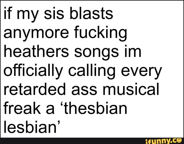 if my sis blasts anymore fucking heathers songs im officially calling every retarded ass musical freak a 'thesbian lesbian'