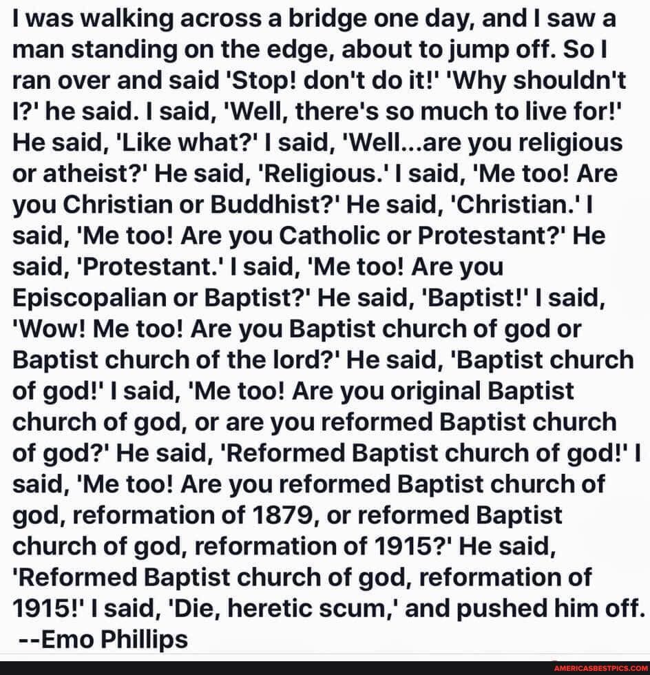 was walking across a bridge one day, and I saw a man standing on the edge, about to jump off. So ran over and said 'Stop! don't do it!' 'Why shouldn't
I?' he said. I said, 'Well, there's so much to live for!'
He said, 'Like what?' I said, 'Well...are you religious or atheist?' He said, 'Religious.' I said, 'Me too! Are you Christian or Buddhist?' He said, 'Christian.' said, 'Me too! Are you Catholic or Protestant?' He said, 'Protestant.' said, 'Me too! Are you
Episcopalian or Baptist?' He said, 'Baptist!' I said,
'Wow! Me too! Are you Baptist church of god or
Baptist church of the lord?' He said, 'Baptist church of god!' said, 'Me too! Are you original Baptist church of god, or are you reformed Baptist church of god?' He said, 'Reformed Baptist church of god!' said, 'Me too! Are you reformed Baptist church of god, reformation of 1879, or reformed Baptist church of god, reformation of 1915?' He said,
'Reformed Baptist church of god, reformation of
1915!' said, 'Die, heretic scum,' and pushed him off.
--Emo Phillips