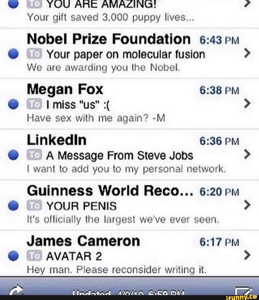 YOU ARE AMAZING!
Your gift saved 3,000 puppy lives...
Nobel Prize Foundation pm
Your paper on molecular fusion >
We are awarding you the Nobel.
Megan Fox PM
miss "us" >
Have sex with me again? -M Linkedin PM A Message From Steve Jobs >
I want to add you to my personal network.
Guinness World Reco... pm
YOUR PENIS >
It's officially the largest we've ever seen.
James Cameron PM AVATAR 2 >
Hey man. Please reconsider writing it.
fa"