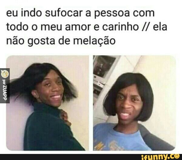 eu indo sufocar a pessoa com
todo o meu amor e carinho ela
não gosta de melação