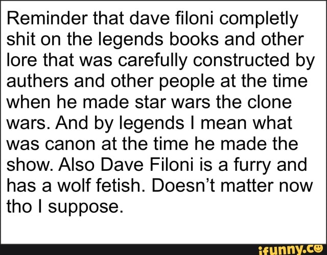 Reminder that dave filoni completly
shit on the legends books and other
lore that was carefully constructed by
authers and other people at the time
when he made star wars the clone
wars. And by legends I mean what
was canon at the time he made the
show. Also Dave Filoni is a furry and
has a wolf fetish. Doesn't matter now
tho I suppose.