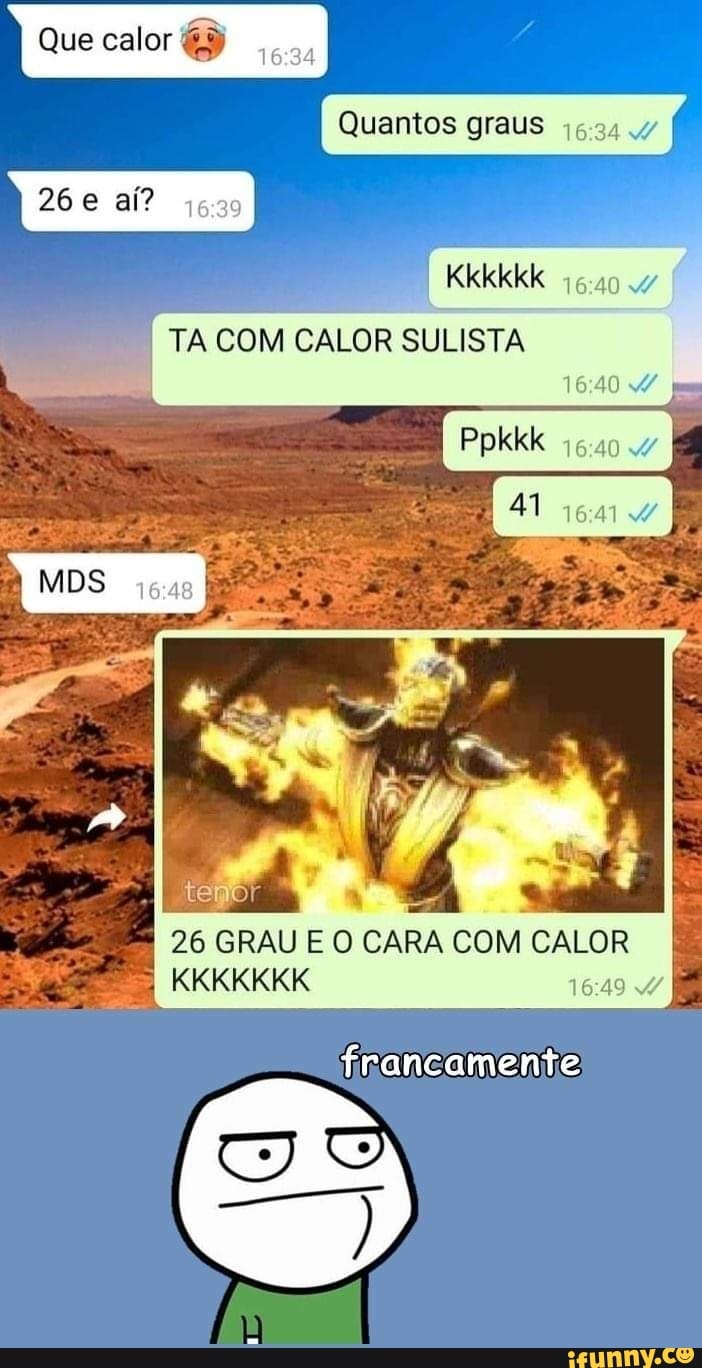 Que calor)
Quantos graus
26 e aí?
Kkkkkk
TA COM CALOR SULISTA
pm
Ppkkk
41
temo!
26 GRAU E O CARA COM CALOR KKKKKKK
francamente