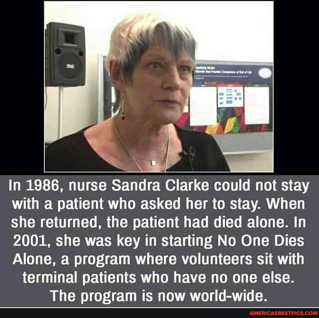 In 1986, nurse Sandra Clarke could not stay with a patient who asked her to stay. When she returned, the patient had died alone. In
2001, she was key in starting No One Dies
Alone, a program where volunteers sit with terminal patients who have no one else.
The program is now world-wide.