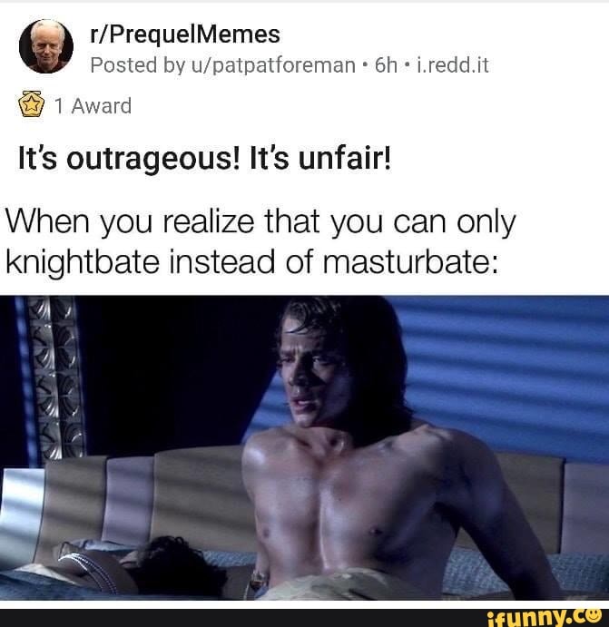 Posted by u/patpatforeman It's outrageous! It's unfair!
When you realize that you can only
knightbate instead of masturbate: