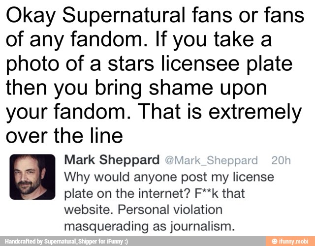 Okay Supernatural fans or fans
of any fandom. If you take a
photo of a stars licensee plate
then you bring shame upon
your fandom. That is extremely
over the line
Mark Sheppard 3
Why would anyone post my license
plate on the internet? F**k that
website. Personal violation
masquerading as journalism.