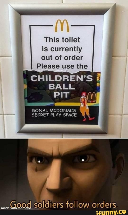 This toilet is currently out of order
Please use the
CHILDREN'S BALL PIT
RONAL MCDONAL'S SECRET PLAY SPACE
Good soldiers follow orders.
made
