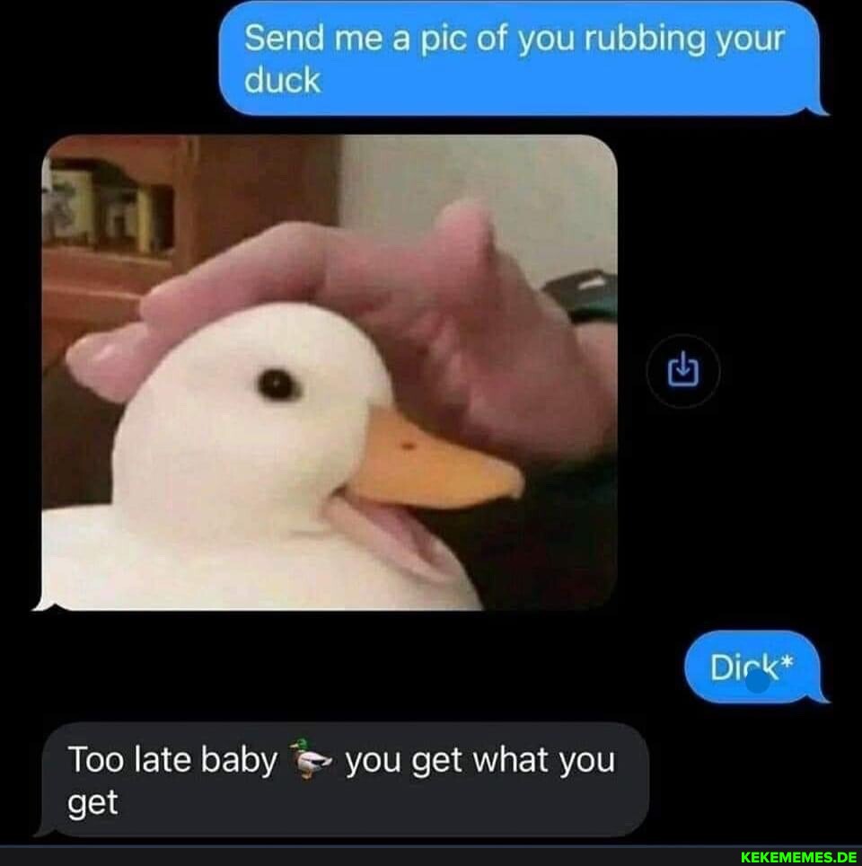 Send me a pic of you rubbing your duck Dirk* Too late baby you get what you get