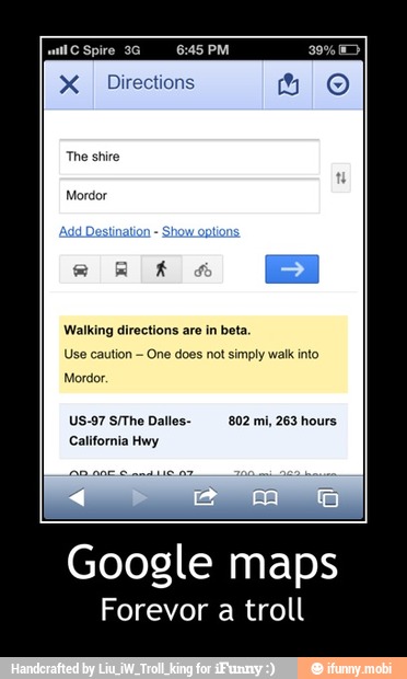 PTE
X
I Directions
The shire
Mordor
Walking directions are in beta
Use caution
One does not simply walk into
Mordor.
US-97 S/The Dalles-
California Hwy
802 mi, 263 hours - Google maps
Forevor a troll