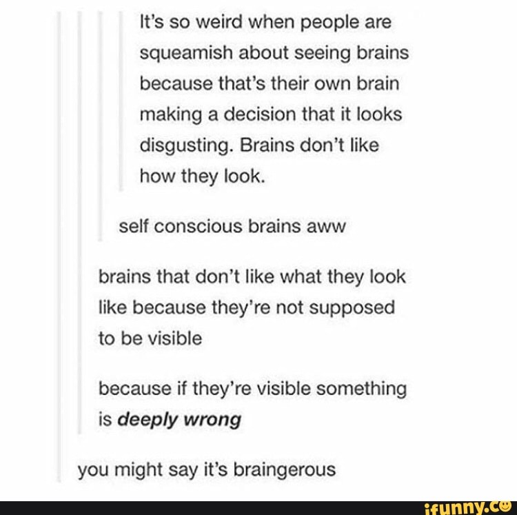 It's so weird when people are
squeamish about seeing brains
making a decision that it looks
disgusting. Brains don't like
how they look.
self conscious brains aww
brains that don't like what they look
like because they're not supposed
to be visible
because if they're visible something
is deeply wrong
you might say it's braingerous
