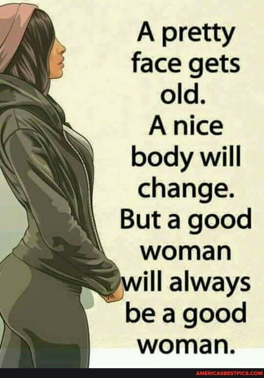 A pretty face gets old.
nice body will change.
But a good woman ill always be a good woman.