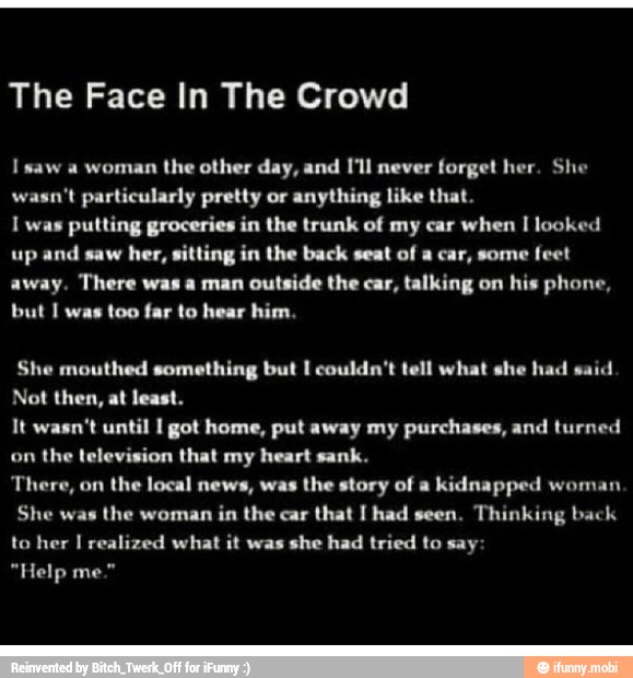 The Face In The Crowd
I saw a woman
the other day, and I'll never forget her. She
wasn't particularly pretty or anything like that.
I was putting groceries in the trunk of my car when I looked
up and saw
her, sitting in the back seat of a car, some feet
away. There was a man outside the car, ti
but I was too far to hear him.
ig on his phone,
She mouthed something but I couldn't tell what she had said
Not then, at least.
It wasn't until I got home, put away my purchases, and turned
on the television that my heart sank.
There, on
the local news, was
the story of a
kidnapped woman
She was
the woman
in the car
that I had seen,
Thinking back
to her I realized what it was she had tried to say: