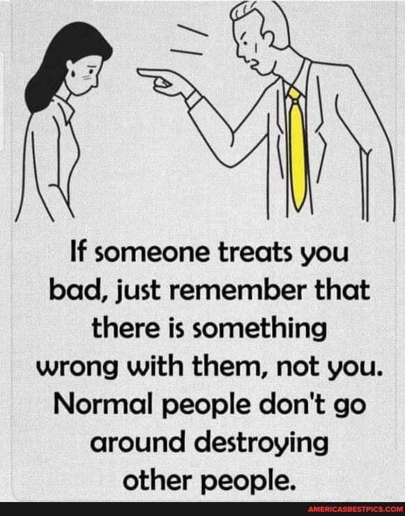 If someone treats you bad, just remember that there is something wrong with them, not you.
Normal people don't go around destroying other people.