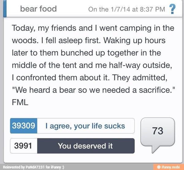 I bear food On the 1/7/14 at 8:37 PM
P
Today, my friends and I went camping in the
woods. I fell asleep first. Waking up hours
later to them bunched up together in the
middle of the tent and me half-way outside,
I confronted them about it. They admitted,
"We heard a bear so we needed a sacrifice."