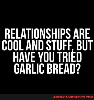 RELATIONSHIPS ARE COOL AND STUFF, BUT AVE YOU TRIED GARLIC BREAD?