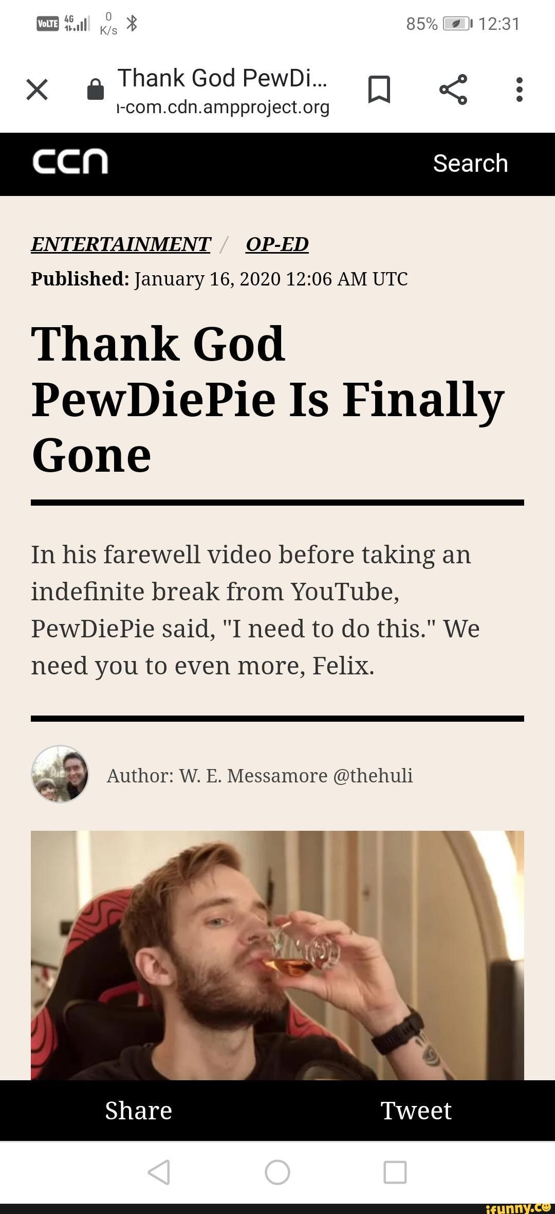 i-com.cdn.ampproject.org
¡[aa y Search
ENTERTAINMENT
Published: January 16, 2020 12:06 AM UTC
Thank God
PewDiePie Is Finally
Gone
In his farewell video before taking an
indefinite break from YouTube,
PewDiePie said, "I need to do this." We
need you to even more, Felix.
so Author: W. E. Messamore @thehuli
