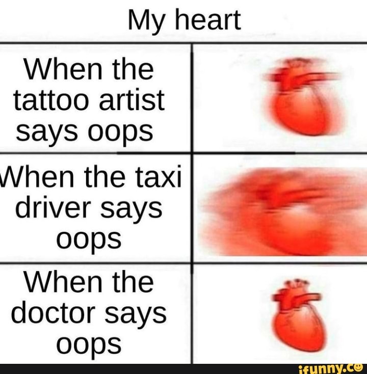 My heart
When the tattoo artist sayS Oops
When the taxi driver says oops
When the
doctor says oops