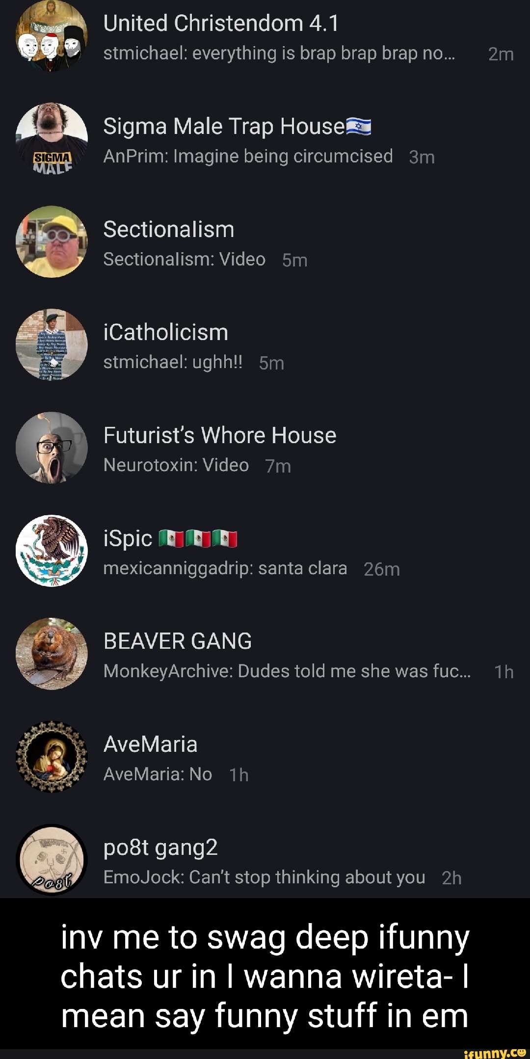 United Christendom 4.1 stmichael: everything is brap brap brap no...
Sigma Male Trap House#
AnPrim: Imagine being circumcised
Sectionalism
Sectionalism: Video
iCatholicism stmichael: ughh!!
Futurist's Whore House
Neurotoxin: Video
SY 0)
mexicanniggadrip: santa clara
BEAVER GANG
MonkeyArchive: Dudes told me she was fuc...
AveMaria
AveMaria: No
post gang
EmoJock: Can't stop thinking about you
inv me to swag deep ifunny chats ur in I wanna wireta- I mean say funny stuff in em