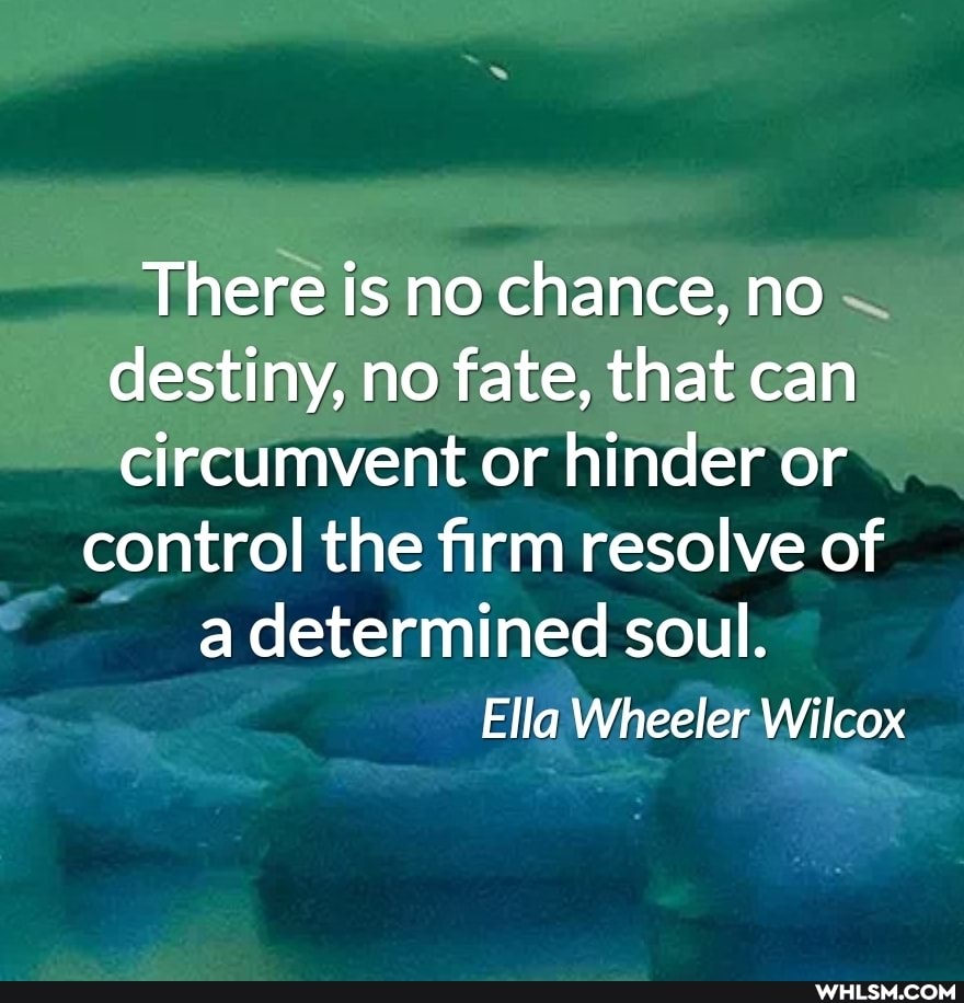 There is no chance, no destiny, no fate, that can circumvent or hinder or
control the firm resolve of a determined soul.
Ella Wheeler Wilcox