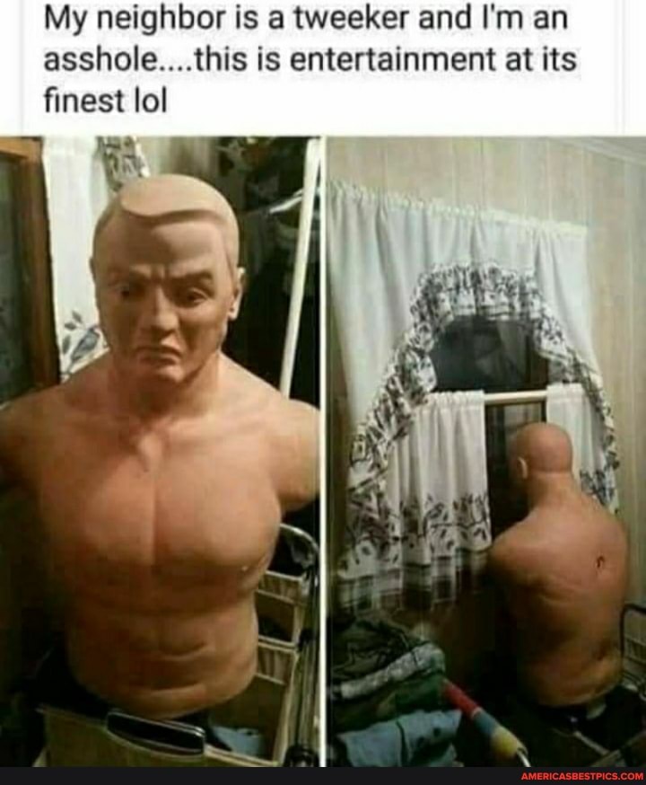 My neighbor is a tweeker and I'm an asshole....this is entertainment at its finest lol
