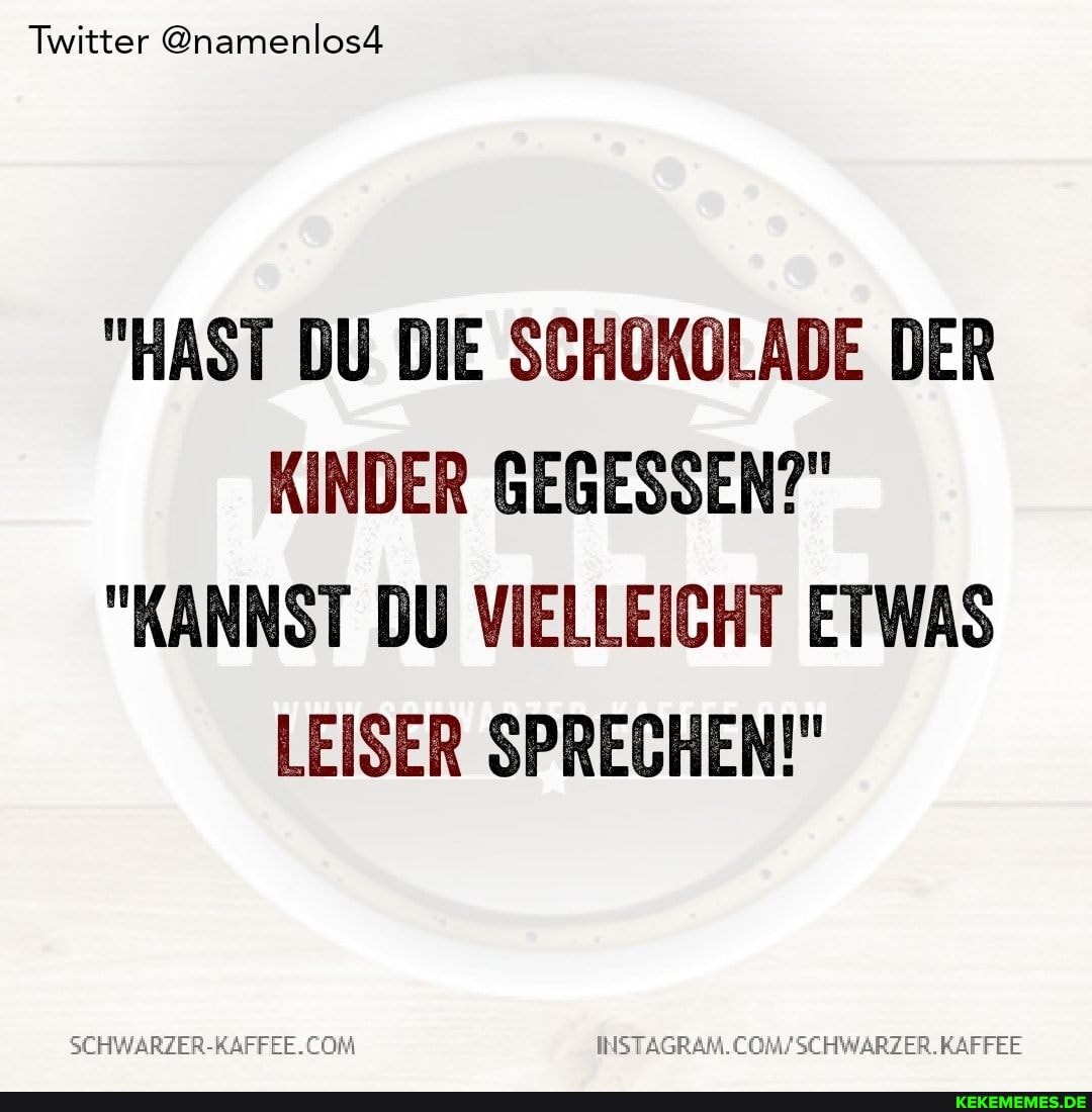 Twitter @namenlos#
"HAST DU DIE SCHOKOLADE DER KINDER GEGESSEN?"
"KANNST DU VIELLEICHT ETWAS LEISER SPRECHEN!"
COM COMFSCHWARZER