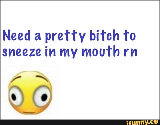 Need a pretty bitch to sneeze in my mouth rn
