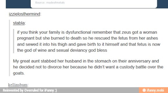 izzielosthermind:
stabla:
if you think your family is dysfunctional remember that zeus got a woman
pregnant but she burned to death so he rescued the fetus from her ashes
and sewed it into his thigh and gave birth to it himsetf and that fetus is now
the god of wine and sexual deviancy god bless
My great aunt stabbed her husband in the stomach on their anniversary and
he decided not to divorce her because he didn't want a custody battle over the
goats.