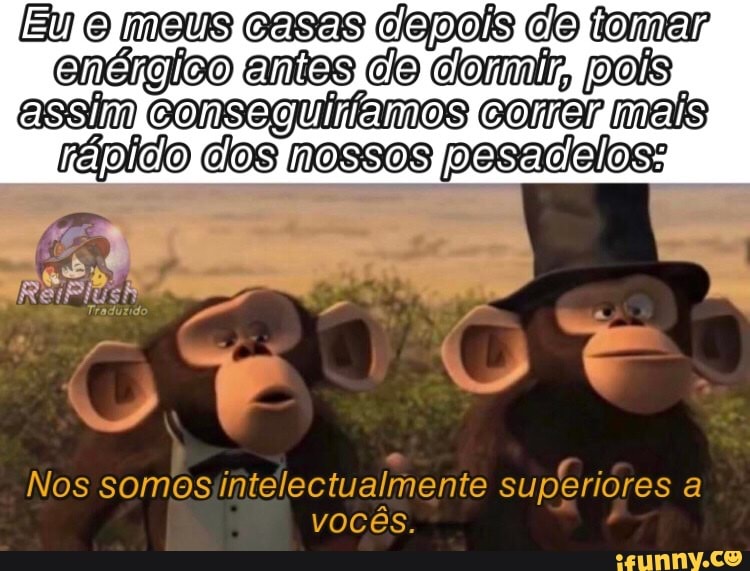 (Eu meus casas depois de tamar enérgico entes pois
assim consaguiiamos comer mais pesadeloss
Nos somos intelectualmente vocês. superiores a vocês.