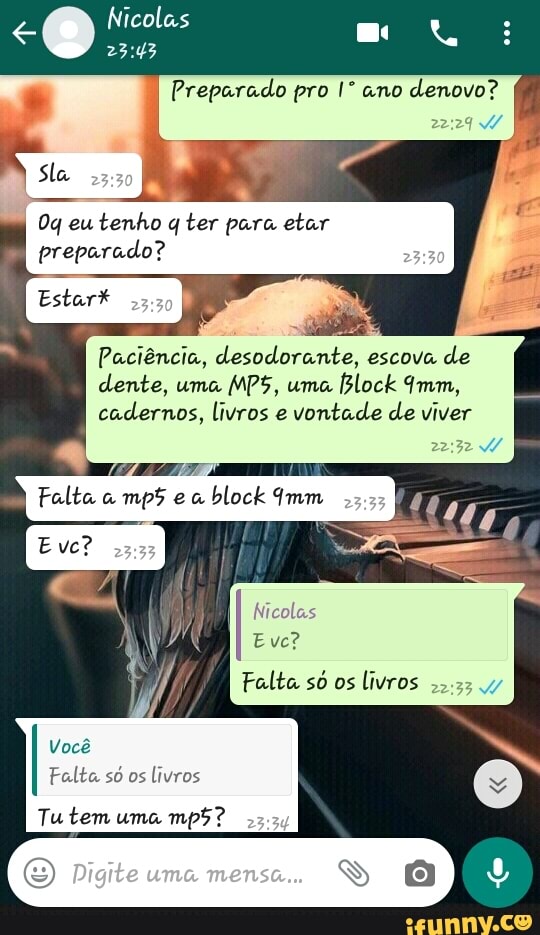 Preparado pro I* ano
denovo?
22:29 W
I
tenho q ter para etar
preparado?
Paciência, desodorante, escova de
dente, uma
MPS, uma
cadernos, livros e
vontade de viver
Evc?
Falta s6 os
livros
22.22 y
Vocé
Falta só os
livros