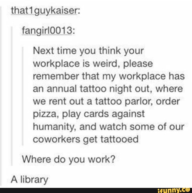 thati guykaiser:
Next time you think your
workplace is weird, please
remember that my workplace has
an annual tattoo night out, where
we rent out a tattoo parlor, order
pizza, play cards against
humanity, and watch some of our
coworkers get tattooed
Where do you work?
A library
