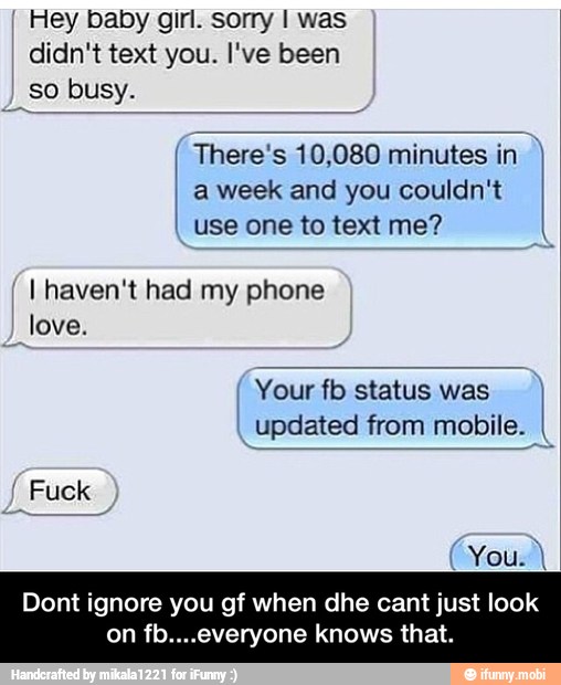 I Hey baby girl. sorry I was
I
so busy.
There's 10,080 minutes in a week and you couldn't
use one to text me?
I
Yourfb status was I
updated from
I
I
I
I
I
I
I
I haven't had my phone I
I
I
I
I
Dont ignore you gf when dhe cant just look
n fb. eryone knows that. - Dont ignore you gf when dhe cant just look on fb....everyone knows that.