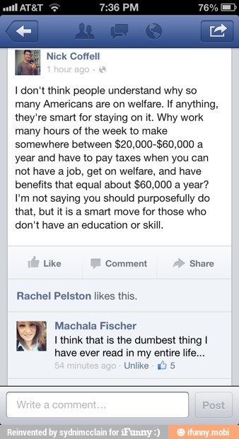 I don't think people understand why so
many Americans are on welfare. If anything,
they're smart for staying on it. Why work
many hours of the week to make
somewhere between $20,000-$60,000 a
year and have to pay taxes when you can
not have a job, get on welfare, and have
benefits that equal about $60,000 a year?
I'm not saying you should purposefully do
that, but it is a smart move for those who
don't have an education or skill.
Machala Fischer
I think that is the dumbest thing I
have ever read in my entire life...