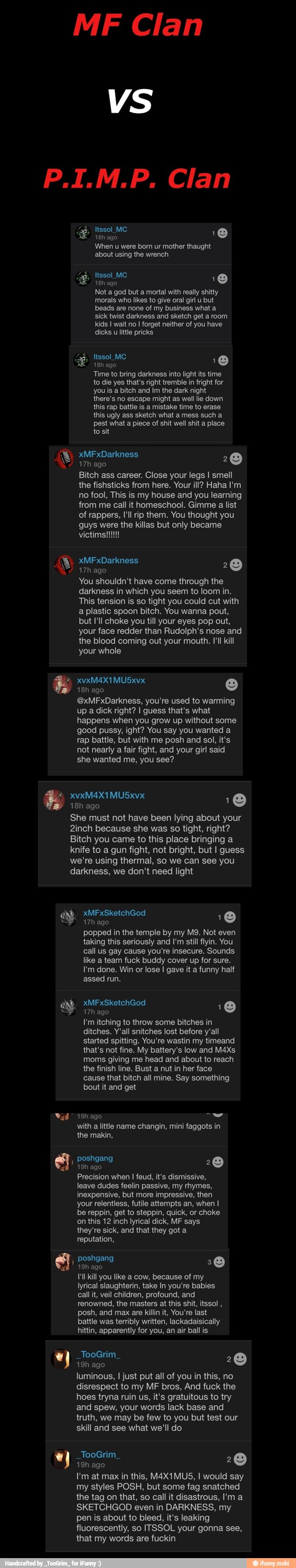 MF Clan
VS
When u were born ur mother thaught
TO
18h ago
Not a god but a mortal with really shitty
morais who likes to give oral girl u but
EA
sick twist darkness and sketch get a room
Time to bring darkness into light its time
to die yes that's right tremble in fright for
you is a bitch and Im the dark night
ESA
this rap battle is a mistake time to erase
this ugly ass sketch what a mess such a
pest what a piece of shit well shit a place
to sit
17h ago
Bitch ass career. Close your legs I smell
o
the fishsticks from here. Your ill? Haha I'm
no fool, This is my house and you learning
from me call it homeschool. Gimme a list
of rappers, I'll rip them. You thought you
guys were the killas but only became
ES
You shouldn't have come through the
fea eine OB OUR OM elon
2
o