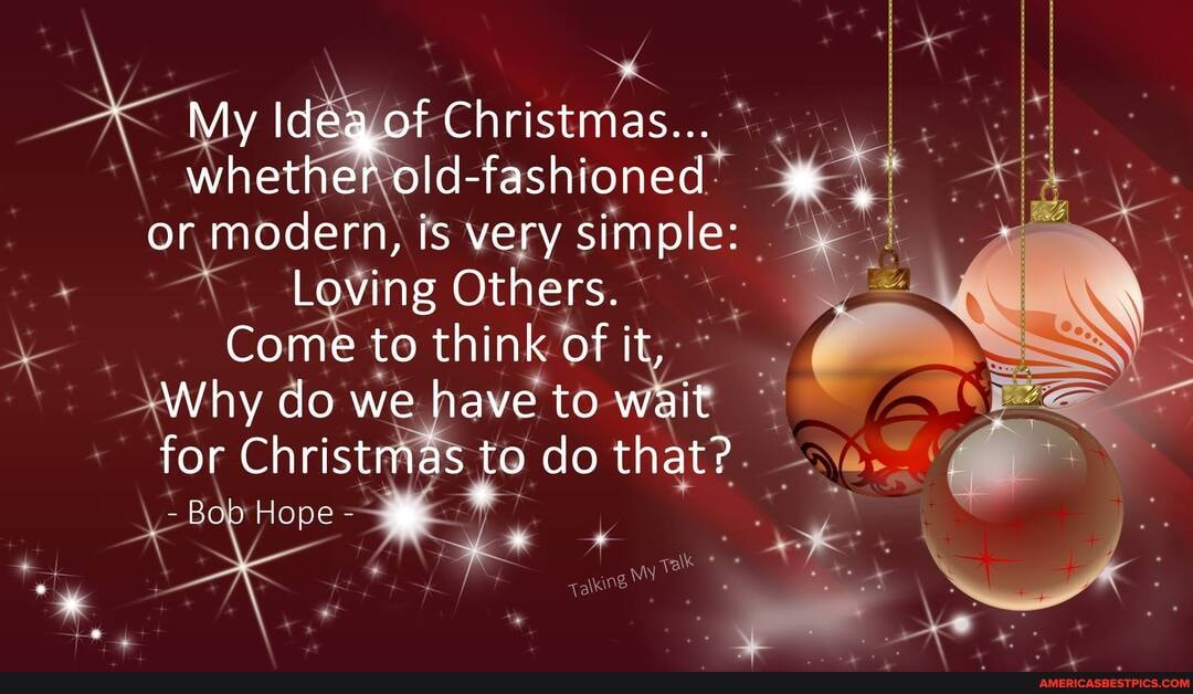 My Ideq of Christmas...
whether Id -fashioned" or modern, is very simple:
Loving Others.
Come to think of it,
Why do we have to wait
for Christmas to do that?
-Bob Hope-