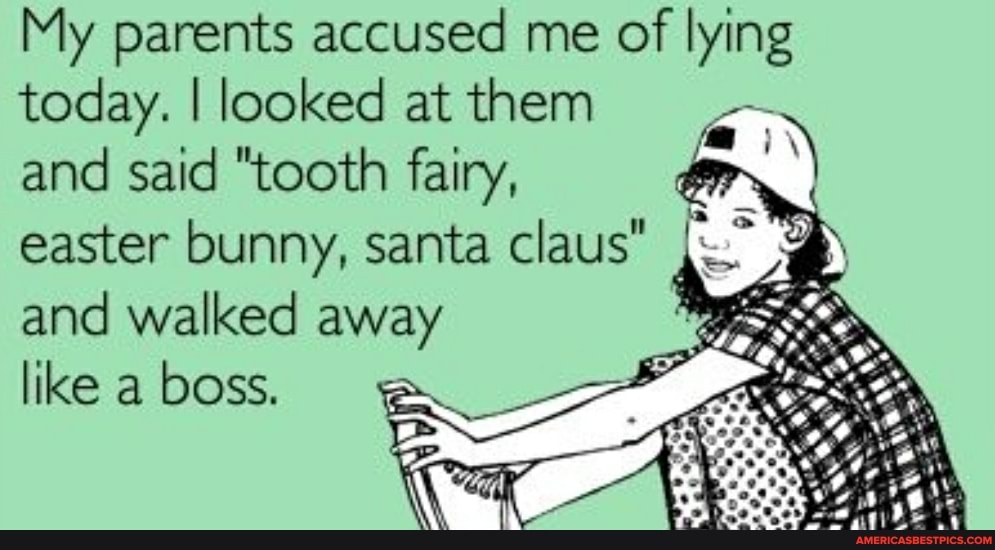 My parents accused me of lying today. I looked at them and said "tooth fairy,
easter bunny, santa claus" and walked away like a boss.