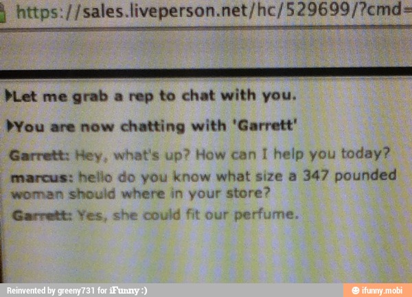 sce PLet me grab a rep to chat with you.
PYou are now chatting with 'Garrett'
Garrett: Hey, what's up? How can 1 help you today?
marcus: hello do you know what size a 347 pounded
woman should where in your store?
Garrett: Yes, she could fit our perfume