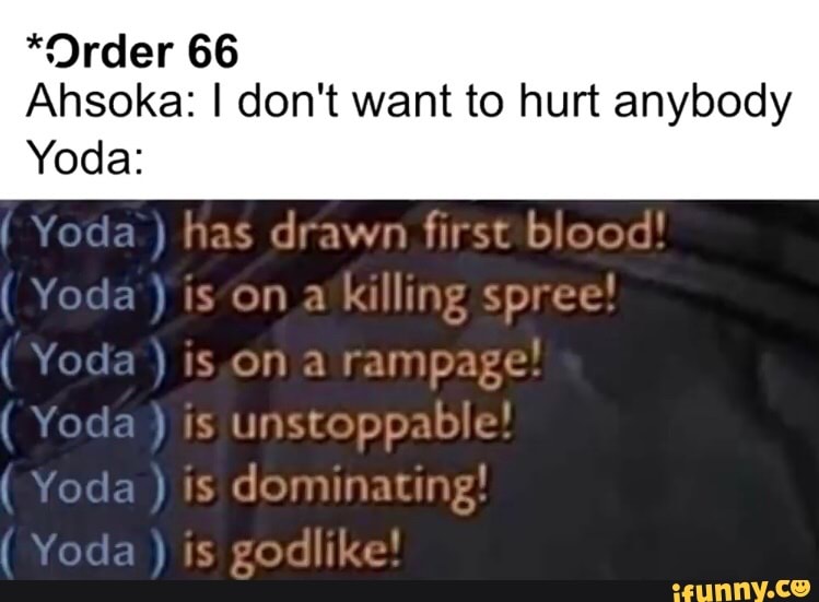 *Order 66
Ahsoka: I don't want to hurt anybody
Yoda:
( Yoda ) has drawn first blood!
( Yoda is on a killing spree!
(Yoda Yoda is is on rampage.
( Yoda ) is unstoppable!
( Yoda is dominating!
( Yoda ) godlike!