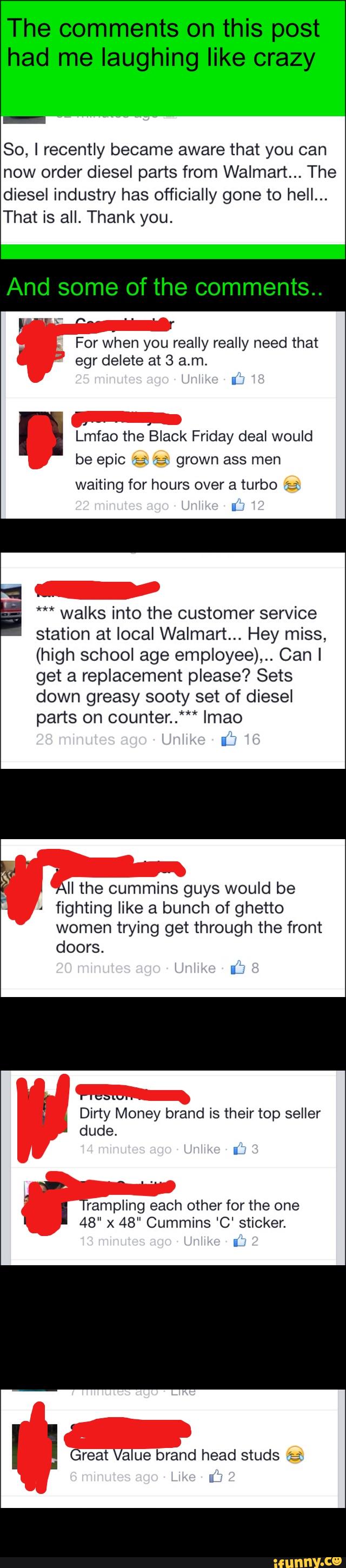 So, I recently became aware that you can
now order diesel parts from Walmart... The
diesel industry has officially gone to hell...
That is all. Thank you.
For when you really really need that
egr delete at 3 am.
* ib
-
meao the Black Friday deal would
be epic a 'a- grown ass men
waiting for hours over a turbo ía»
É
;
_
*** walks into the customer service
station at local Walmart... Hey miss,
(high school age employee),.. Can I
get a replacement please? Sets
down sooty set of diesel