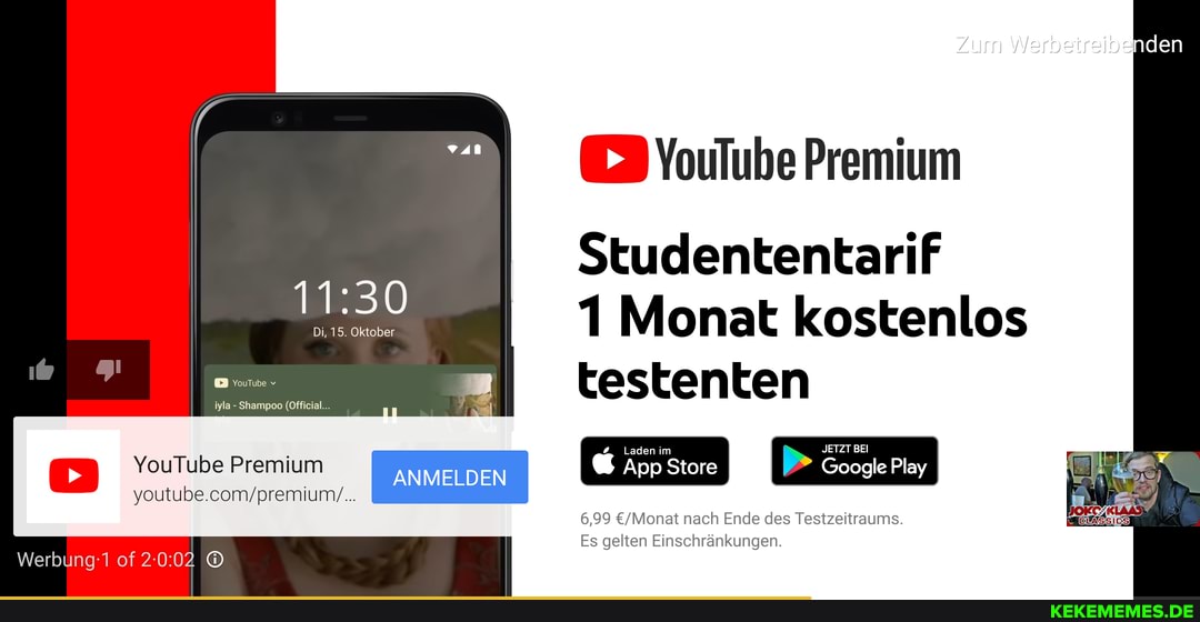 Zum Werbetreibenden
> YouTube Premium
Studententarif
Monat kostenlos
testenten
Laden im I JETZT BEI Google Play
YouTube Premium ANMELDE App Store Google Play
15. Oktober
iyla Shampoo (Official...
6,99 nach Ende des Testzeitraums.
Es gelten Einschränkungen.
Werbing of