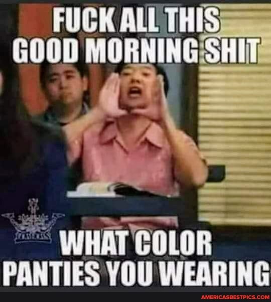 FUCK ALL TH GOOD MORNING SHITe
WHAT COLOR PANTIES YOU WEARING