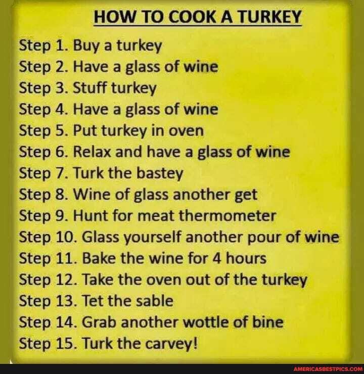 HOW TO COOK A TURKEY
Step 1. Buy a turkey
Step 2. Have a glass of wine
Step 3. Stuff turkey
Step 4. Have a glass of wine
Step 5. Put turkey in oven
Step 6. Relax and have a glass of wine
Step 7. Turk the bastey
Step 8. Wine of glass another get
Step 9. Hunt for meat thermometer
Step 10. Glass yourself another pour of wine
Step 11. Bake the wine for 4 hours
Step 12. Take the oven out of the turkey
Step 13. Tet the sable
Step 14. Grab another wottle of bine
Step 15. Turk the carvey!