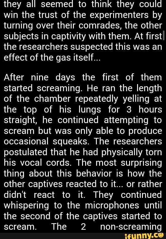 they all seemed to think they could
win the trust of the experimenters by
turning over their comrades, the other
subjects in captivity with them. At first
the researchers suspected this was an
effect of the gas itself...
After nine days the first of them
started screaming. He ran the length
of the chamber repeatedly yelling at
the top of his lungs for 3 hours
straight, he continued attempting to
scream but was only able to produce
occasional squeaks. The researchers
postulated that he had physically torn
his vocal cords. The most surprising
thing about this behavior is how the
other captives reacted to it... or rather
didn't react to it. They continued
whispering to the microphones until