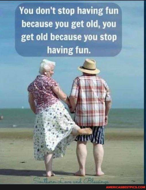 You don't stop having fum
because you get old, you
get old because you stop having fun.