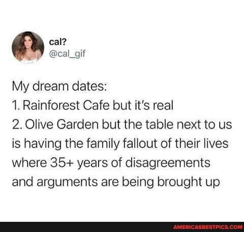 My dream dates:
1. Rainforest Cafe but it's real
2. Olive Garden but the table next to us is having the family fallout of their lives where 35+ years of disagreements and arguments are being brought up