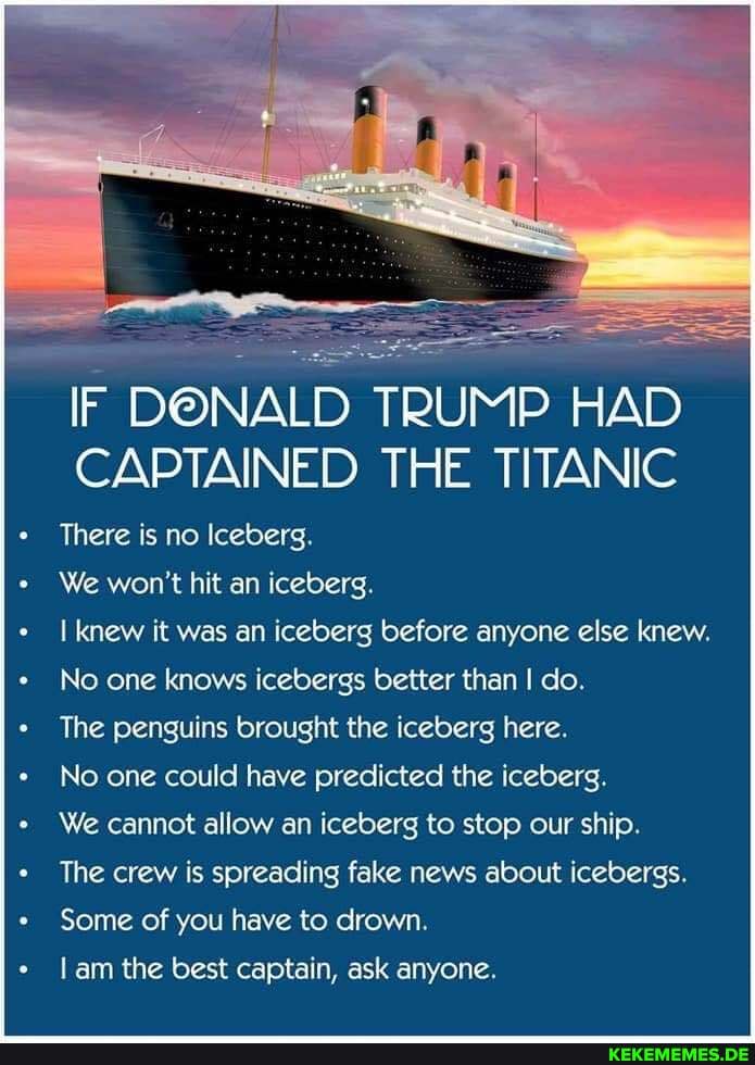IF DONALD TRUMP HAD CAPTAINED THE TITANIC
There is no Iceberg.
We won't hit an iceberg.
knew it was an iceberg before anyone else knew.
No one knows icebergs better than I do.
The penguins brought the iceberg here.
No one could have predicted the iceberg.
We cannot allow an iceberg to stop our ship.
The crew is spreading fake news about icebergs.
Some of you have to drown.
am the best captain, ask anyone.