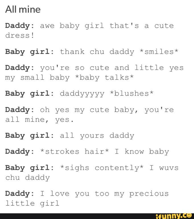 Daddy: awe baby girl that's a cute
dress!
Baby girl: thank chu daddy *smiles*
Daddy: you're so cute and little yes
my small baby *baby talks*
Baby girl: daddyyyyy *blushes*
Daddy: oh yes my cute baby, you're
all mine, yes.
Baby girl: all yours daddy
Daddy: *strokes hair* I know baby
Baby girl: *sighs contently* I wuvs
chu daddy
Daddy: I love you too my precious
little girl