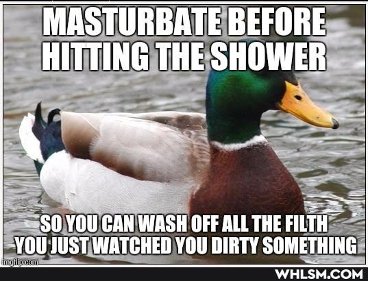 MASTURBATE BEFORE HITTING THE SHOWER
SOYOU CAN WASH OFFALLTHEFIETH I
- YOU JUST WATCHED YOU DIRTY SOMETHING