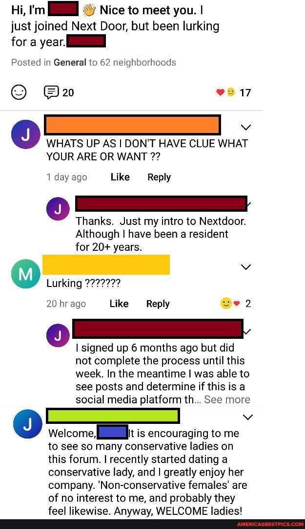 Hi, I'm Nice to meet you. I just joined Next Door, but been lurking
for a year
Posted in General to 62 neighborhoods e217
WHATS UP AS I DON'T HAVE CLUE WHAT YOUR ARE OR WANT
1 day ago Like Reply
Thanks. Just my intro to Nextdoor.
Although I have been a resident for 20+ years.
(Mi)
Lurking
20 hr ago Like Reply
I signed up 6 months ago but did not complete the process until this week. In the meantime I was able to see posts and determine if this is a social media platform th... See more
Welcome is encouraging to me
to see so many conservative ladies on
this forum. I recently started dating a
conservative lady, and I greatly enjoy her
company. 'Non-conservative females' are of no interest to me, and probably they