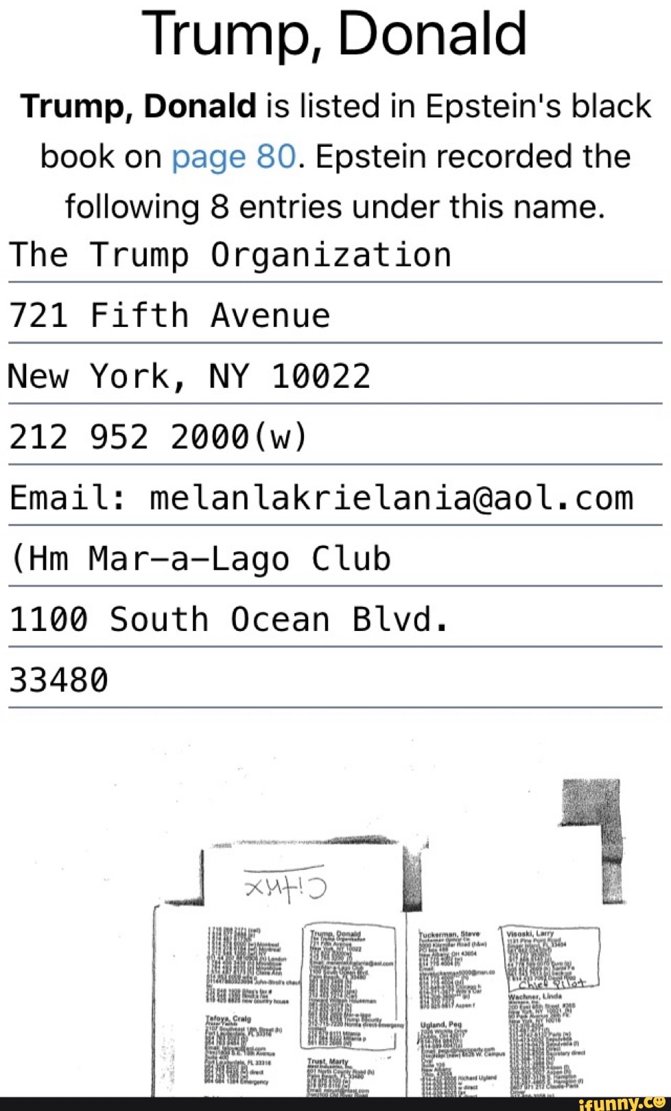 Trump, Donald
Trump, Donald is listed in Epstein's black
book on page 80. Epstein recorded the
following 8 entries under this name.
The Trump Organization
721 Fifth Avenue
New York, NY 10022
212 952 2000(w)
Email: melanlakrielania@aol.com
(Hm Mar-a-Lago Club
1100 South Ocean Blvd.
33480
