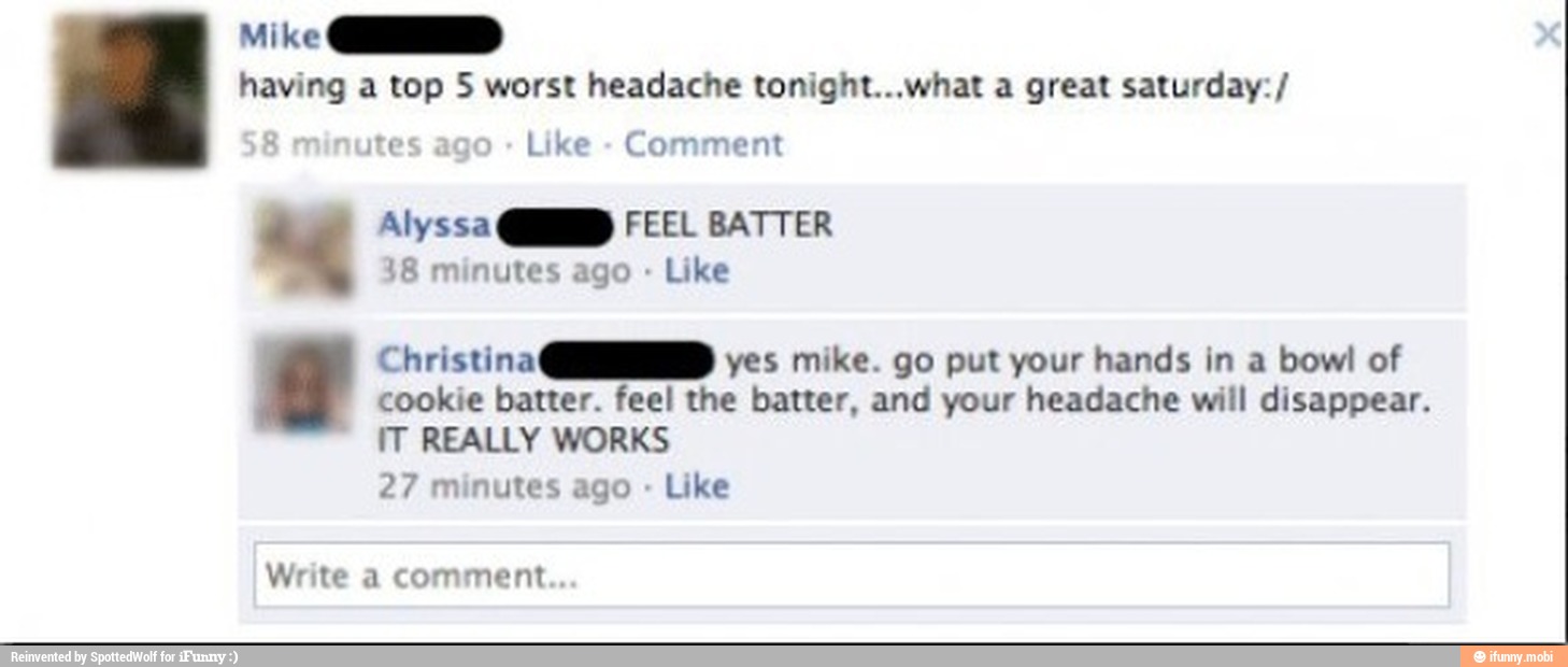 Mike GIO
having a top 5 worst headache tonight...what a great saturday: ste Like Comment
"4 Alyssa QD FEEL BATTER
18 minutes ago Like
yes mike. go put your hands in a bowl of Christina CD
cookie batter. feel the batter, and your headache will disappear.
IT REALLY WORKS
27 minutes ago
Like
Write a comment